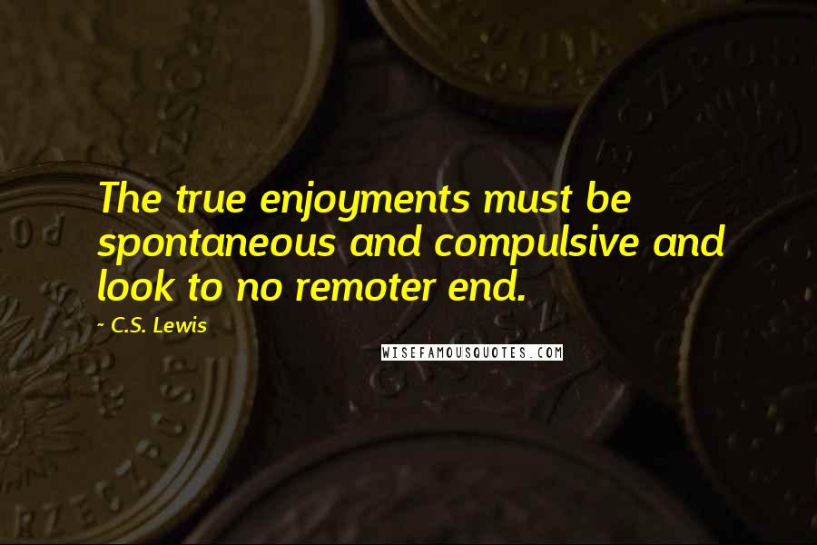 C.S. Lewis Quotes: The true enjoyments must be spontaneous and compulsive and look to no remoter end.