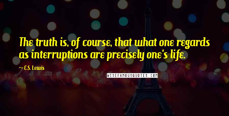 C.S. Lewis Quotes: The truth is, of course, that what one regards as interruptions are precisely one's life.