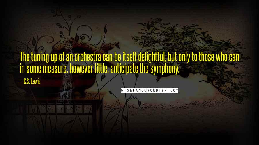 C.S. Lewis Quotes: The tuning up of an orchestra can be itself delightful, but only to those who can in some measure, however little, anticipate the symphony.