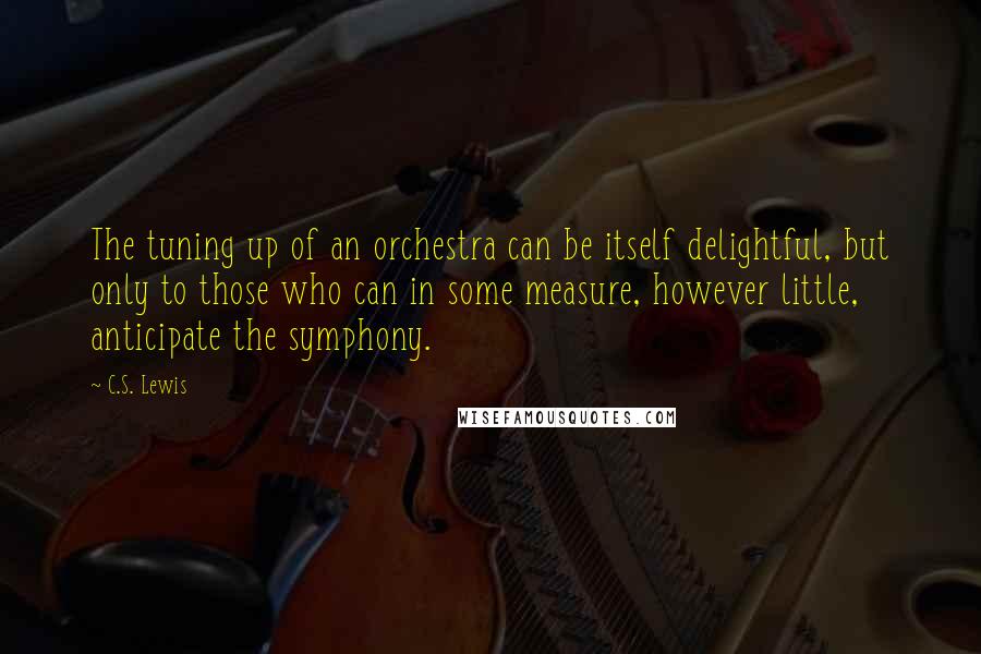 C.S. Lewis Quotes: The tuning up of an orchestra can be itself delightful, but only to those who can in some measure, however little, anticipate the symphony.