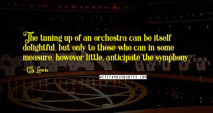 C.S. Lewis Quotes: The tuning up of an orchestra can be itself delightful, but only to those who can in some measure, however little, anticipate the symphony.