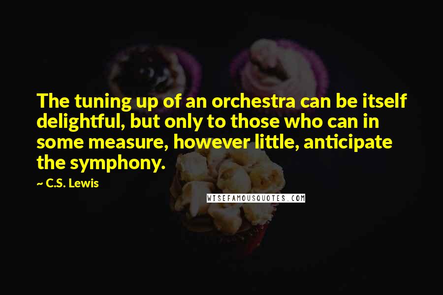 C.S. Lewis Quotes: The tuning up of an orchestra can be itself delightful, but only to those who can in some measure, however little, anticipate the symphony.