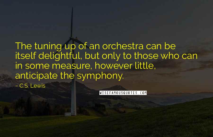 C.S. Lewis Quotes: The tuning up of an orchestra can be itself delightful, but only to those who can in some measure, however little, anticipate the symphony.