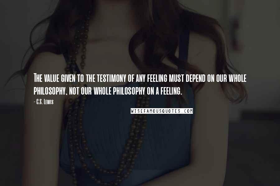 C.S. Lewis Quotes: The value given to the testimony of any feeling must depend on our whole philosophy, not our whole philosophy on a feeling.