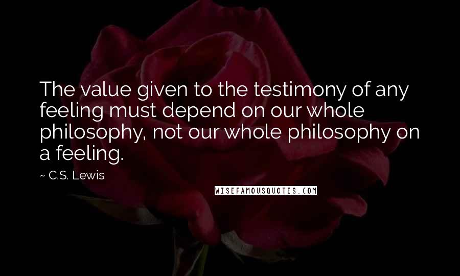 C.S. Lewis Quotes: The value given to the testimony of any feeling must depend on our whole philosophy, not our whole philosophy on a feeling.