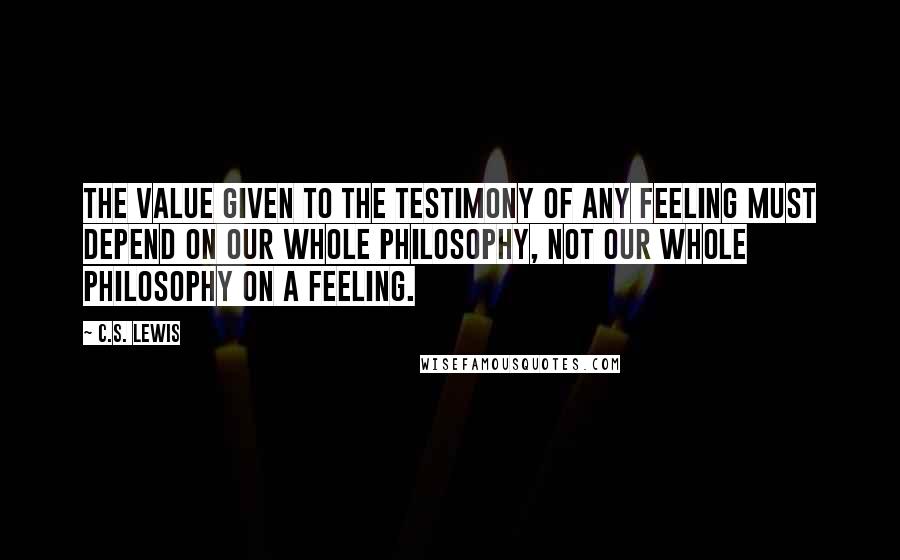 C.S. Lewis Quotes: The value given to the testimony of any feeling must depend on our whole philosophy, not our whole philosophy on a feeling.