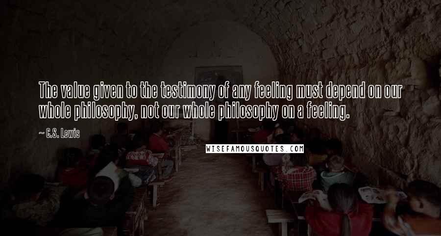 C.S. Lewis Quotes: The value given to the testimony of any feeling must depend on our whole philosophy, not our whole philosophy on a feeling.