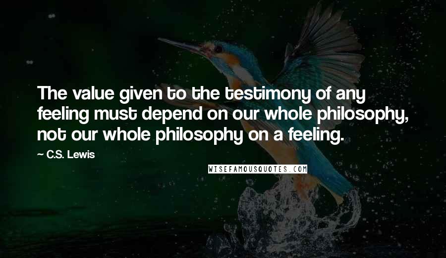 C.S. Lewis Quotes: The value given to the testimony of any feeling must depend on our whole philosophy, not our whole philosophy on a feeling.