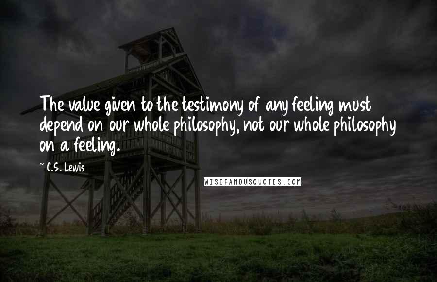 C.S. Lewis Quotes: The value given to the testimony of any feeling must depend on our whole philosophy, not our whole philosophy on a feeling.