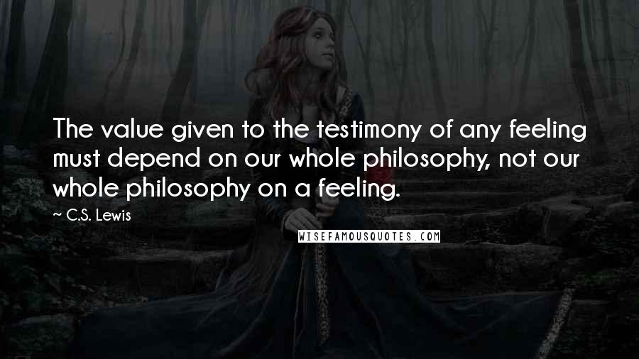 C.S. Lewis Quotes: The value given to the testimony of any feeling must depend on our whole philosophy, not our whole philosophy on a feeling.