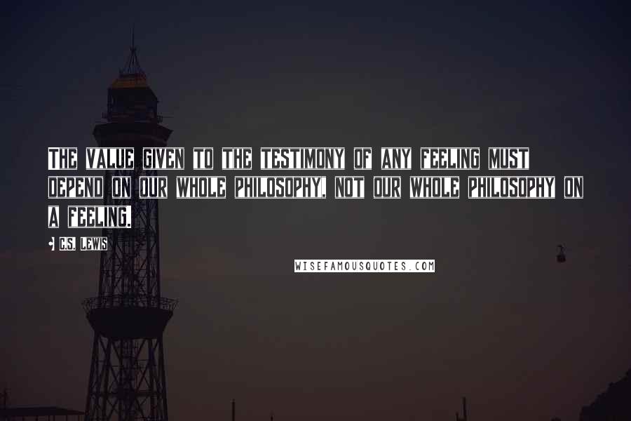 C.S. Lewis Quotes: The value given to the testimony of any feeling must depend on our whole philosophy, not our whole philosophy on a feeling.