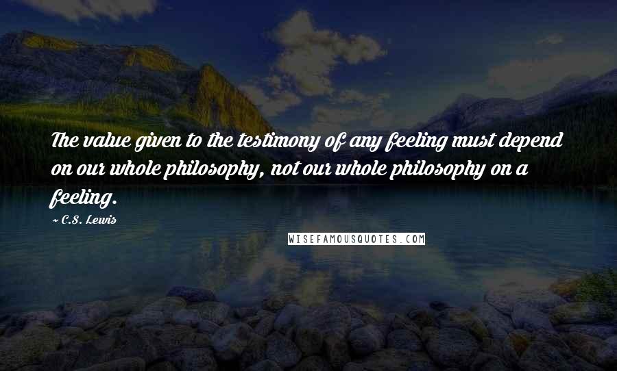 C.S. Lewis Quotes: The value given to the testimony of any feeling must depend on our whole philosophy, not our whole philosophy on a feeling.