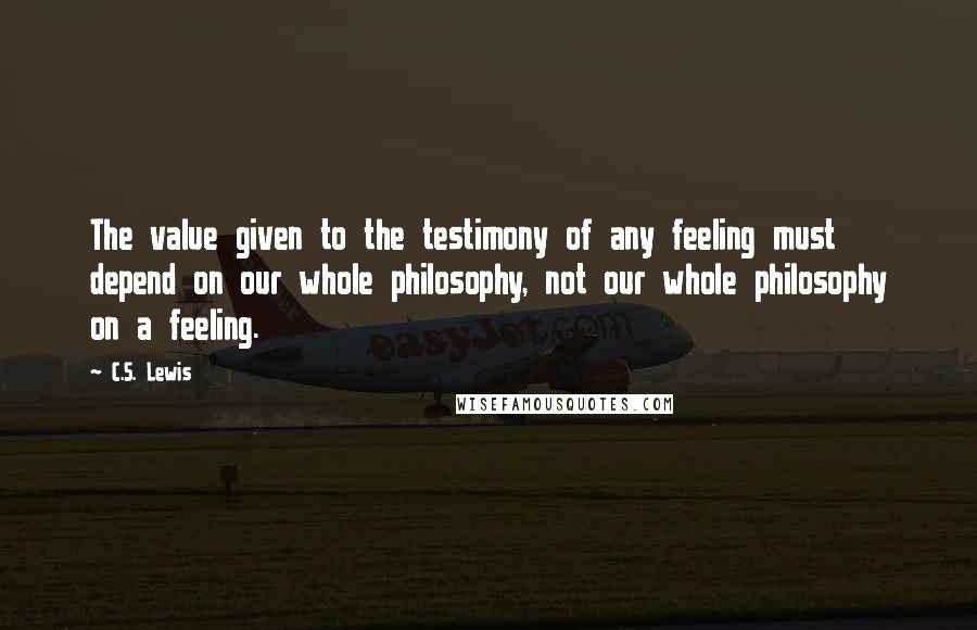 C.S. Lewis Quotes: The value given to the testimony of any feeling must depend on our whole philosophy, not our whole philosophy on a feeling.