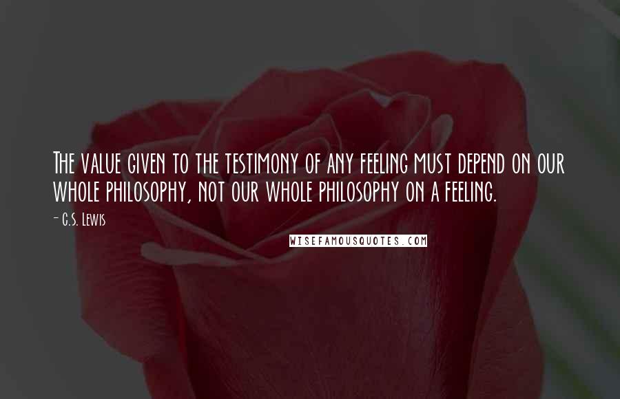 C.S. Lewis Quotes: The value given to the testimony of any feeling must depend on our whole philosophy, not our whole philosophy on a feeling.