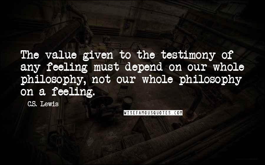 C.S. Lewis Quotes: The value given to the testimony of any feeling must depend on our whole philosophy, not our whole philosophy on a feeling.
