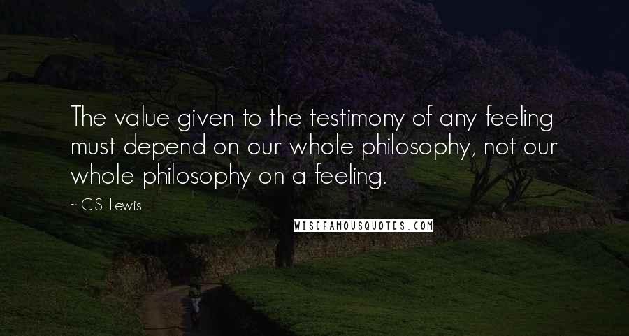 C.S. Lewis Quotes: The value given to the testimony of any feeling must depend on our whole philosophy, not our whole philosophy on a feeling.