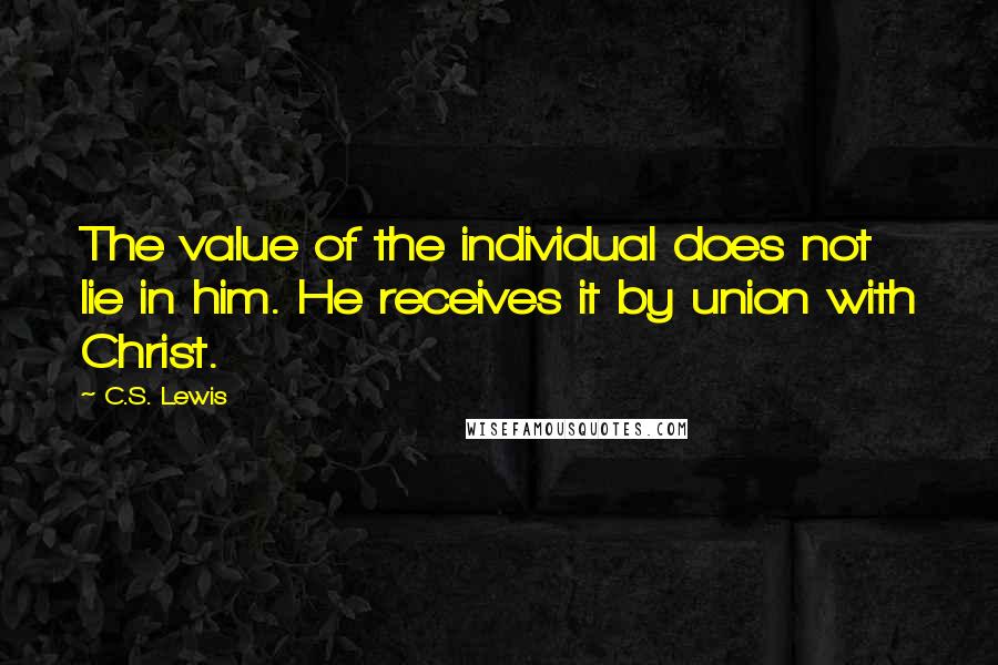 C.S. Lewis Quotes: The value of the individual does not lie in him. He receives it by union with Christ.