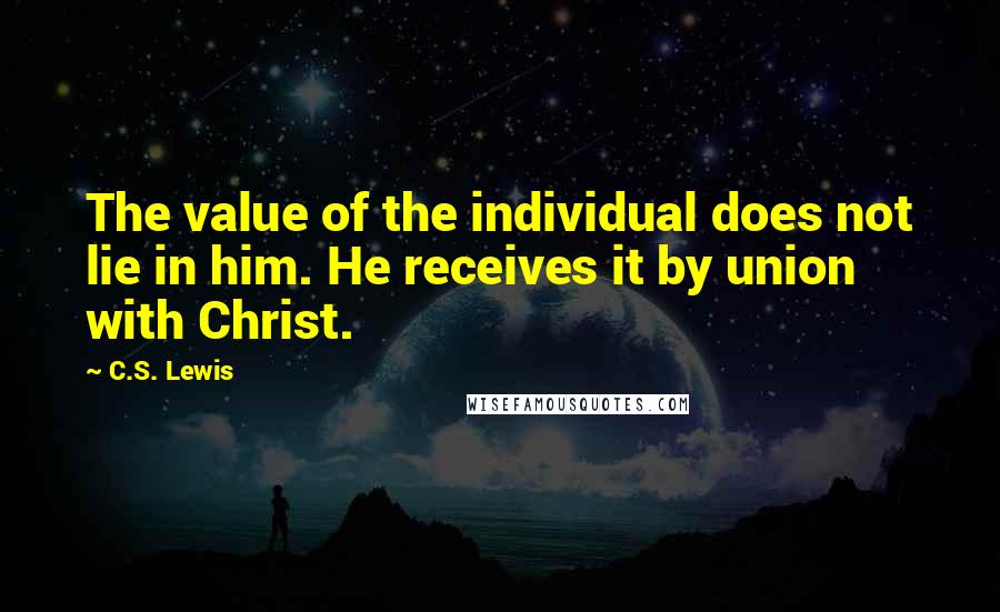 C.S. Lewis Quotes: The value of the individual does not lie in him. He receives it by union with Christ.