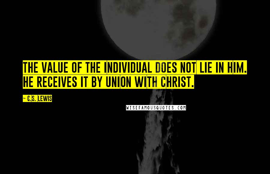 C.S. Lewis Quotes: The value of the individual does not lie in him. He receives it by union with Christ.