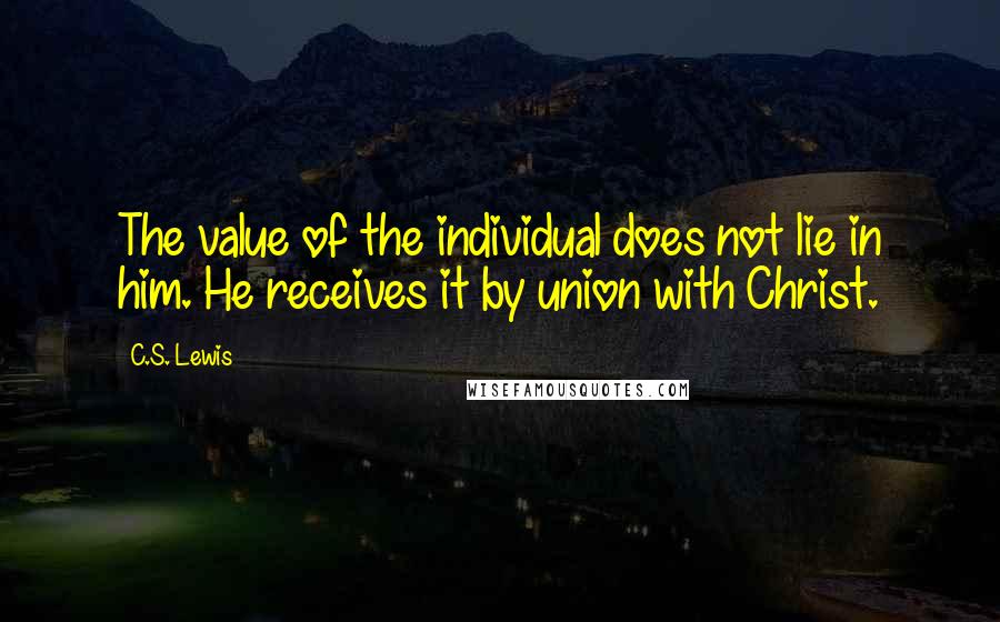C.S. Lewis Quotes: The value of the individual does not lie in him. He receives it by union with Christ.