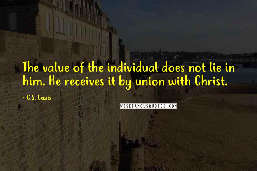 C.S. Lewis Quotes: The value of the individual does not lie in him. He receives it by union with Christ.