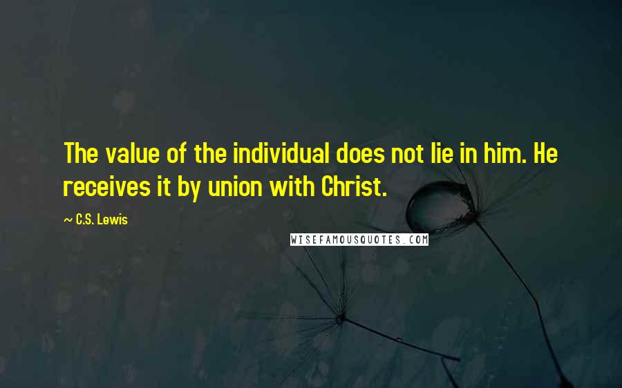 C.S. Lewis Quotes: The value of the individual does not lie in him. He receives it by union with Christ.