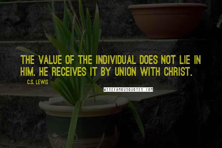 C.S. Lewis Quotes: The value of the individual does not lie in him. He receives it by union with Christ.