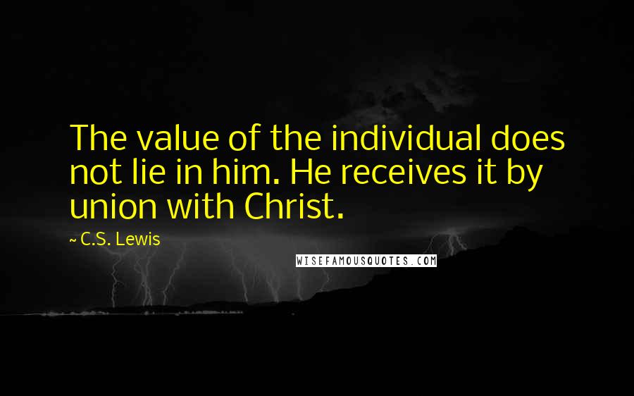 C.S. Lewis Quotes: The value of the individual does not lie in him. He receives it by union with Christ.