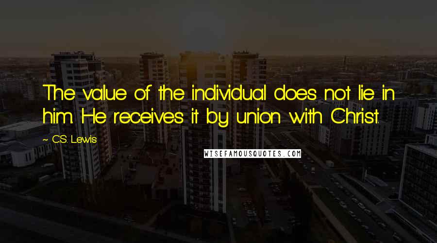 C.S. Lewis Quotes: The value of the individual does not lie in him. He receives it by union with Christ.