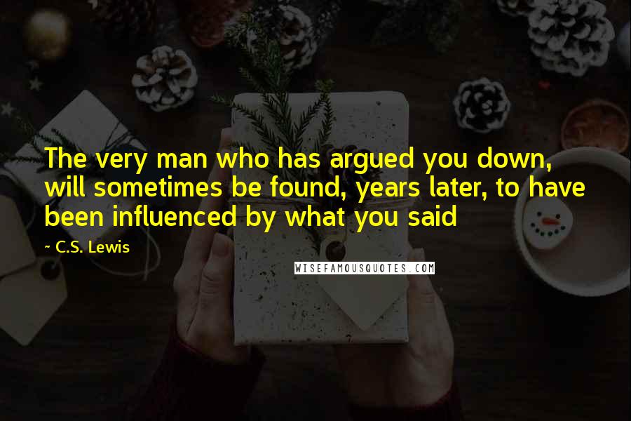 C.S. Lewis Quotes: The very man who has argued you down, will sometimes be found, years later, to have been influenced by what you said