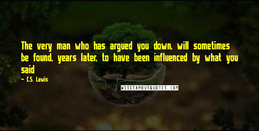 C.S. Lewis Quotes: The very man who has argued you down, will sometimes be found, years later, to have been influenced by what you said