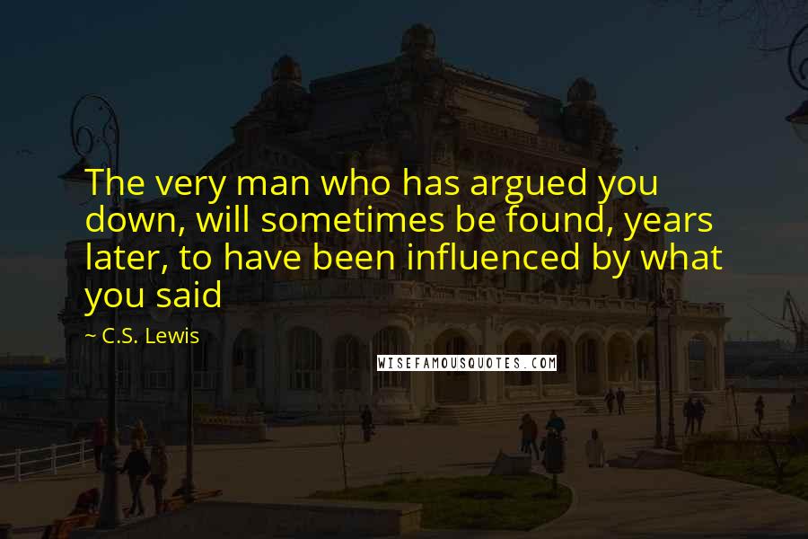 C.S. Lewis Quotes: The very man who has argued you down, will sometimes be found, years later, to have been influenced by what you said