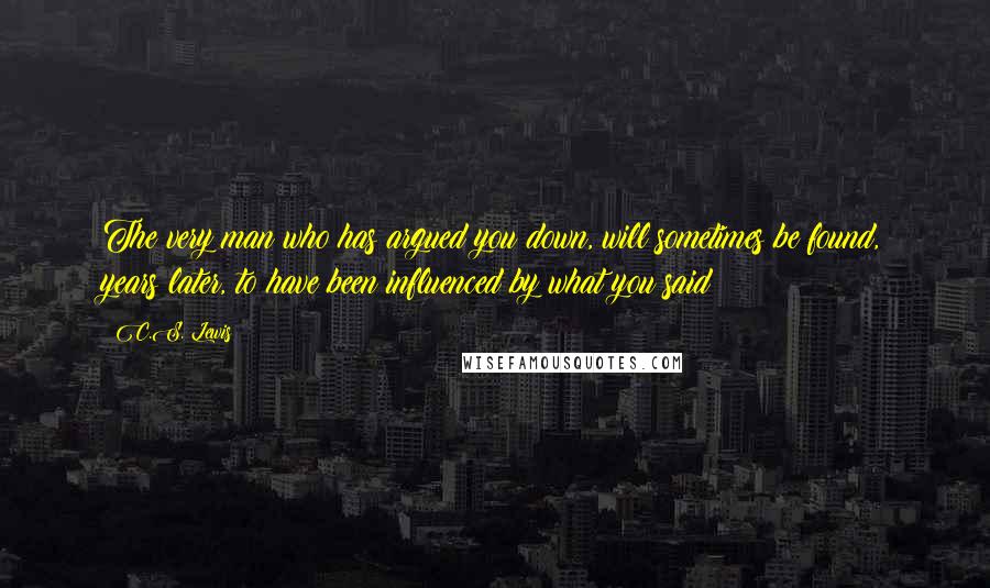 C.S. Lewis Quotes: The very man who has argued you down, will sometimes be found, years later, to have been influenced by what you said