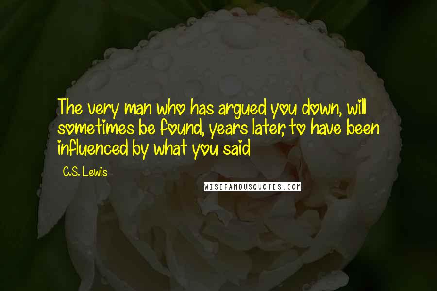 C.S. Lewis Quotes: The very man who has argued you down, will sometimes be found, years later, to have been influenced by what you said