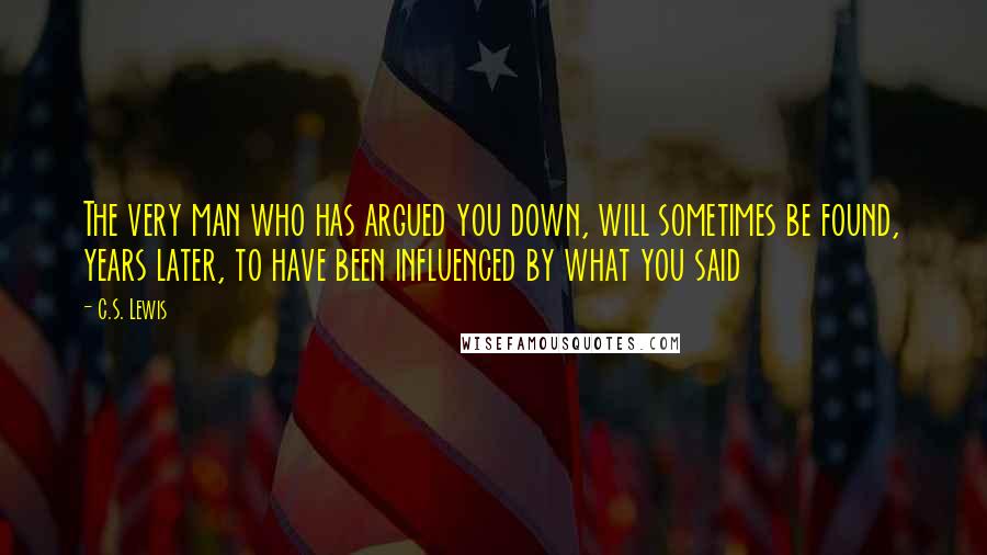 C.S. Lewis Quotes: The very man who has argued you down, will sometimes be found, years later, to have been influenced by what you said