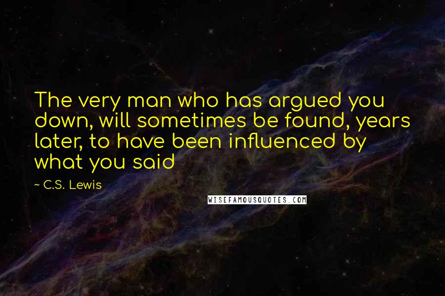 C.S. Lewis Quotes: The very man who has argued you down, will sometimes be found, years later, to have been influenced by what you said