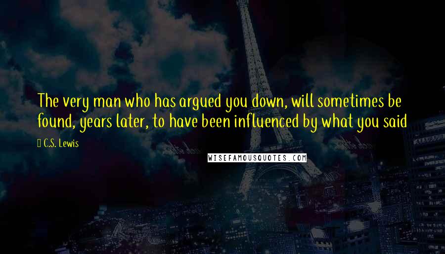 C.S. Lewis Quotes: The very man who has argued you down, will sometimes be found, years later, to have been influenced by what you said