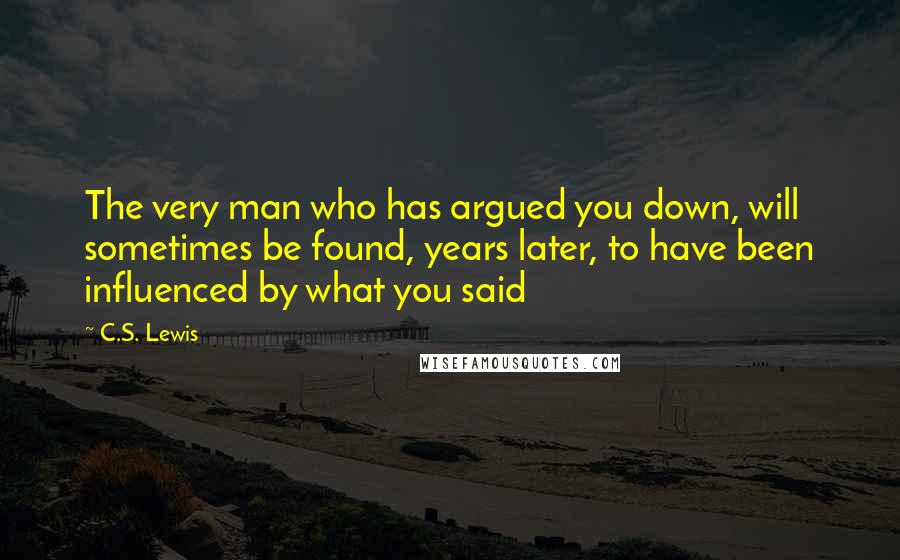 C.S. Lewis Quotes: The very man who has argued you down, will sometimes be found, years later, to have been influenced by what you said