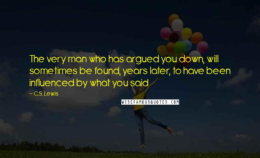 C.S. Lewis Quotes: The very man who has argued you down, will sometimes be found, years later, to have been influenced by what you said