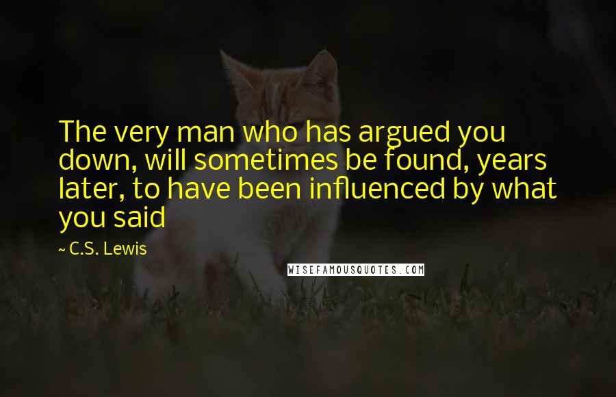 C.S. Lewis Quotes: The very man who has argued you down, will sometimes be found, years later, to have been influenced by what you said