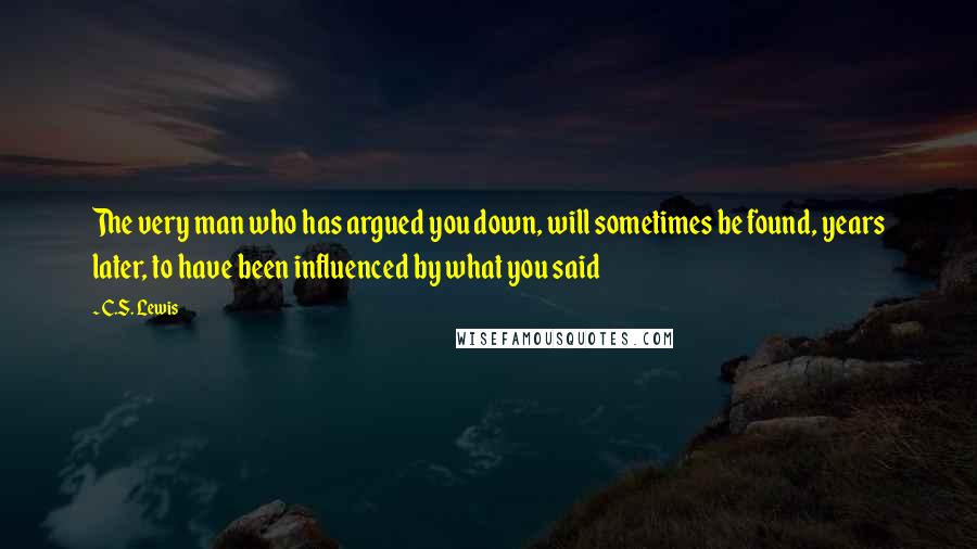 C.S. Lewis Quotes: The very man who has argued you down, will sometimes be found, years later, to have been influenced by what you said