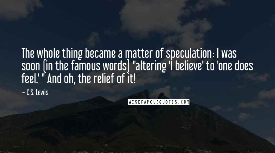 C.S. Lewis Quotes: The whole thing became a matter of speculation: I was soon (in the famous words) "altering 'I believe' to 'one does feel.' " And oh, the relief of it!