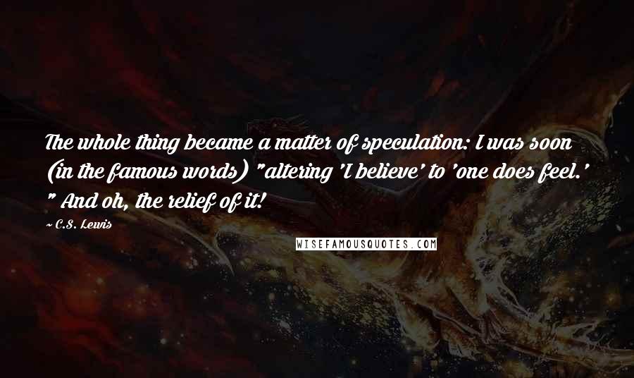 C.S. Lewis Quotes: The whole thing became a matter of speculation: I was soon (in the famous words) "altering 'I believe' to 'one does feel.' " And oh, the relief of it!