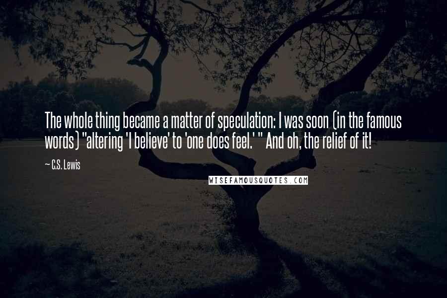 C.S. Lewis Quotes: The whole thing became a matter of speculation: I was soon (in the famous words) "altering 'I believe' to 'one does feel.' " And oh, the relief of it!