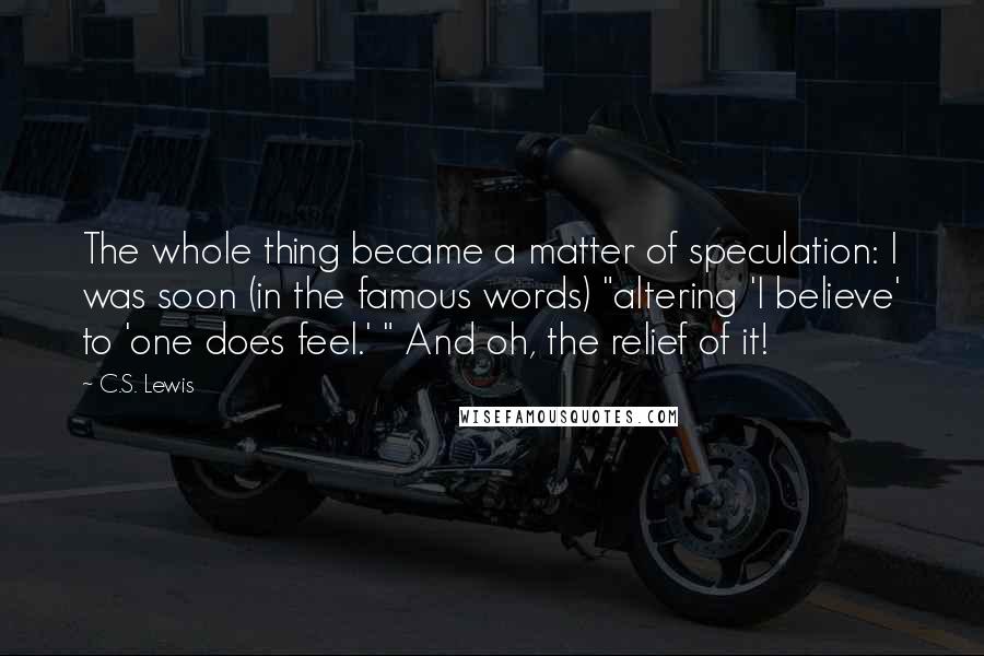 C.S. Lewis Quotes: The whole thing became a matter of speculation: I was soon (in the famous words) "altering 'I believe' to 'one does feel.' " And oh, the relief of it!