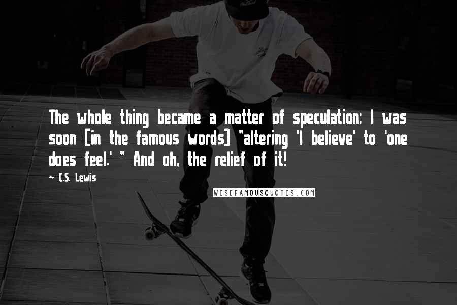 C.S. Lewis Quotes: The whole thing became a matter of speculation: I was soon (in the famous words) "altering 'I believe' to 'one does feel.' " And oh, the relief of it!