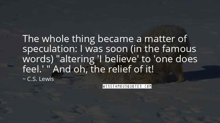 C.S. Lewis Quotes: The whole thing became a matter of speculation: I was soon (in the famous words) "altering 'I believe' to 'one does feel.' " And oh, the relief of it!