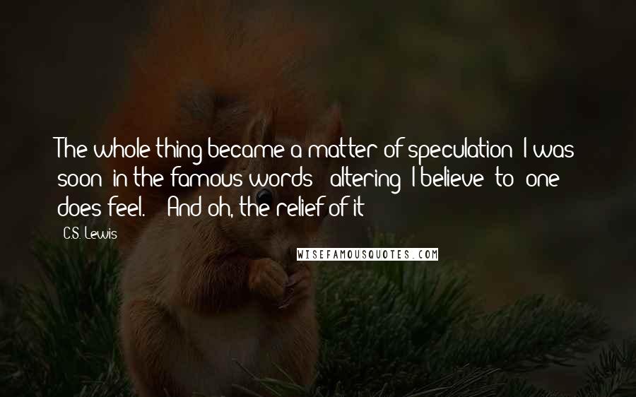 C.S. Lewis Quotes: The whole thing became a matter of speculation: I was soon (in the famous words) "altering 'I believe' to 'one does feel.' " And oh, the relief of it!