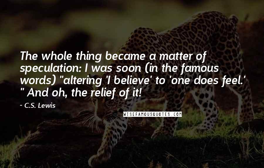 C.S. Lewis Quotes: The whole thing became a matter of speculation: I was soon (in the famous words) "altering 'I believe' to 'one does feel.' " And oh, the relief of it!