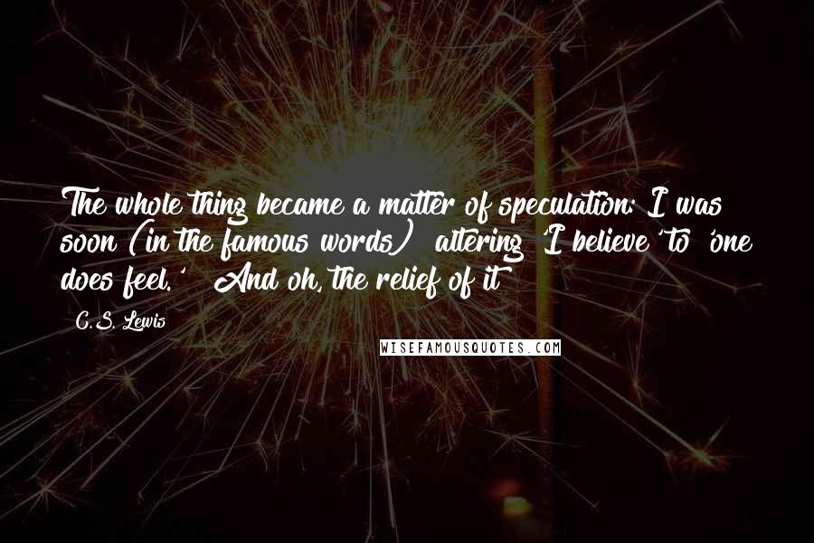 C.S. Lewis Quotes: The whole thing became a matter of speculation: I was soon (in the famous words) "altering 'I believe' to 'one does feel.' " And oh, the relief of it!